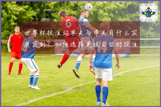 世界杯投注站单关与串关有什么实质区别？如何选择更适合你的投注方式？