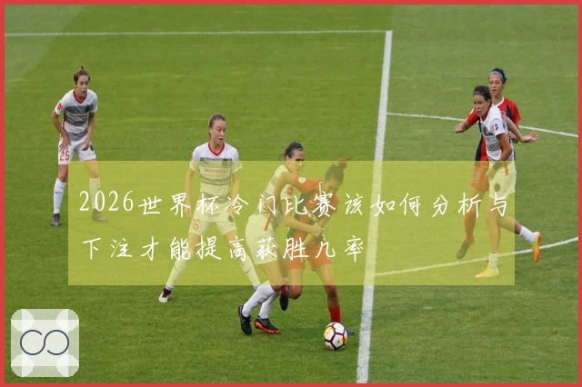 2026世界杯冷门比赛该如何分析与下注才能提高获胜几率